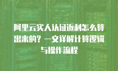 阿里云实人认证返利怎么算出来的？一文详解计算逻辑与操作流程