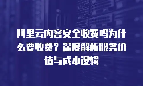 阿里云内容安全收费吗为什么要收费？深度解析服务价值与成本逻辑