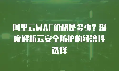 阿里云WAF价格是多少？深度解析云安全防护的经济性选择
