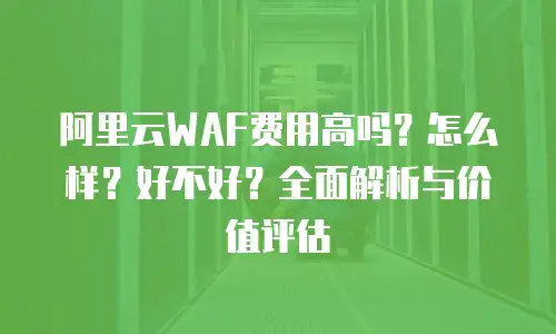 阿里云WAF费用高吗？怎么样？好不好？全面解析与价值评估