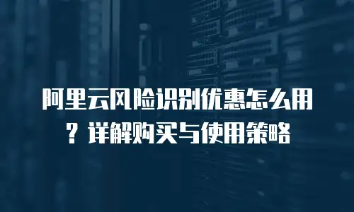 阿里云风险识别优惠怎么用？详解购买与使用策略