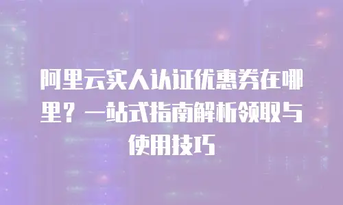 阿里云实人认证优惠券在哪里？一站式指南解析领取与使用技巧