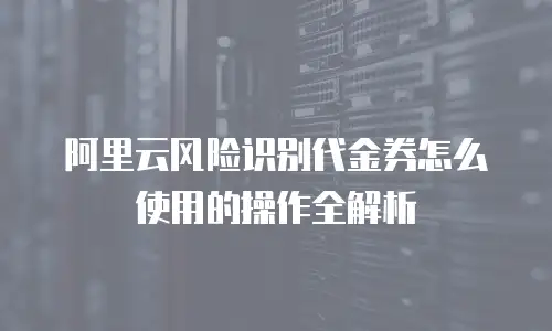 阿里云风险识别代金券怎么使用的操作全解析