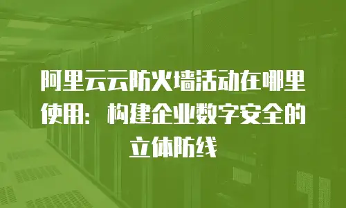 阿里云云防火墙活动在哪里使用：构建企业数字安全的立体防线