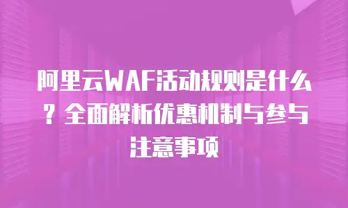 阿里云WAF活动规则是什么？全面解析优惠机制与参与注意事项
