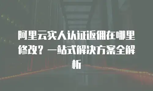 阿里云实人认证返佣在哪里修改？一站式解决方案全解析