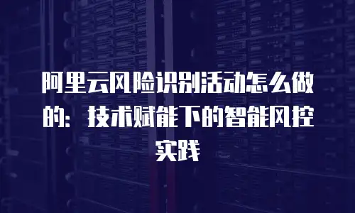 阿里云风险识别活动怎么做的：技术赋能下的智能风控实践