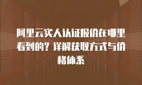 阿里云实人认证报价在哪里看到的？详解获取方式与价格体系