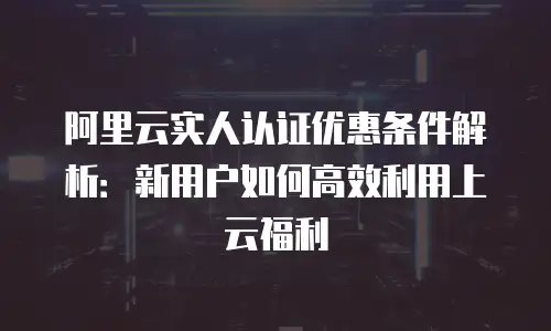 阿里云实人认证优惠条件解析：新用户如何高效利用上云福利