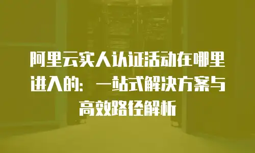阿里云实人认证活动在哪里进入的：一站式解决方案与高效路径解析