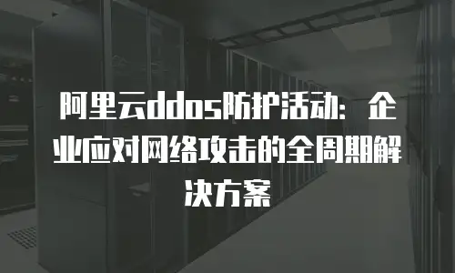 阿里云ddos防护活动：企业应对网络攻击的全周期解决方案