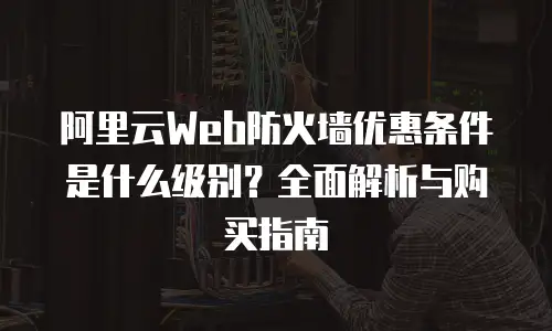 阿里云Web防火墙优惠条件是什么级别？全面解析与购买指南