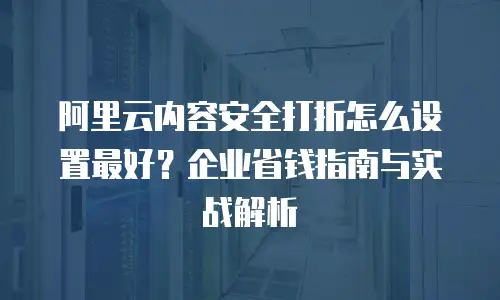 阿里云内容安全打折怎么设置最好？企业省钱指南与实战解析