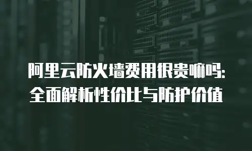 阿里云防火墙费用很贵嘛吗：全面解析性价比与防护价值