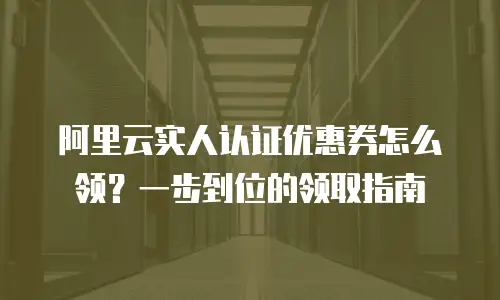 阿里云实人认证优惠券怎么领？一步到位的领取指南