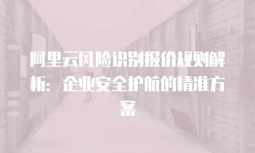 阿里云风险识别报价规则解析：企业安全护航的精准方案
