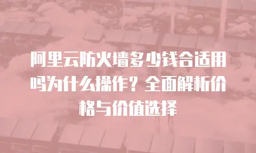阿里云防火墙多少钱合适用吗为什么操作？全面解析价格与价值选择