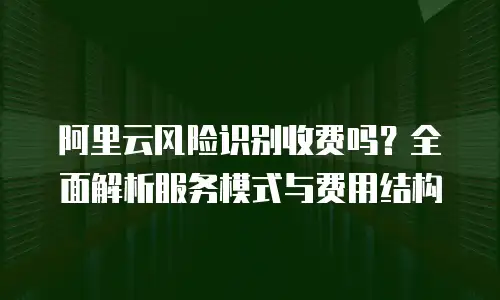 阿里云风险识别收费吗？全面解析服务模式与费用结构