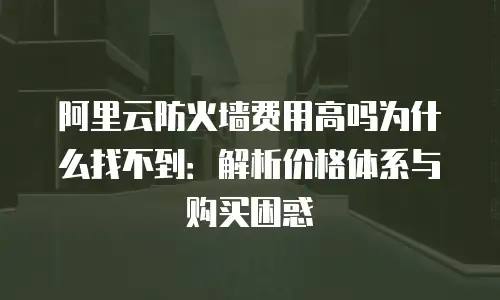 阿里云防火墙费用高吗为什么找不到：解析价格体系与购买困惑