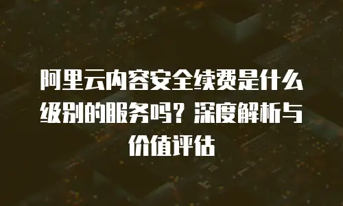 阿里云内容安全续费是什么级别的服务吗？深度解析与价值评估