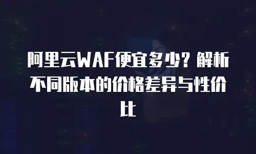 阿里云WAF便宜多少？解析不同版本的价格差异与性价比