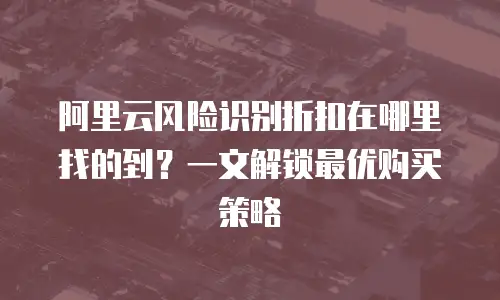阿里云风险识别折扣在哪里找的到？一文解锁最优购买策略