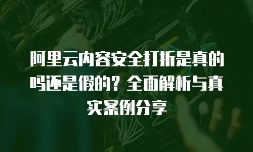 阿里云内容安全打折是真的吗还是假的？全面解析与真实案例分享
