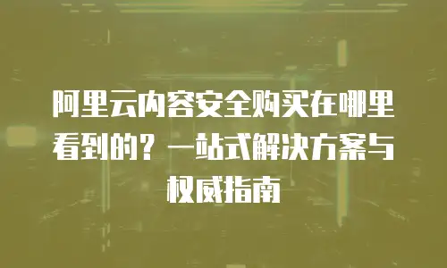 阿里云内容安全购买在哪里看到的？一站式解决方案与权威指南