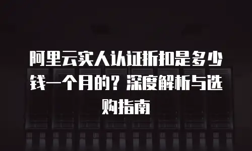 阿里云实人认证折扣是多少钱一个月的？深度解析与选购指南