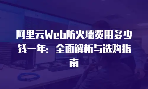 阿里云Web防火墙费用多少钱一年：全面解析与选购指南