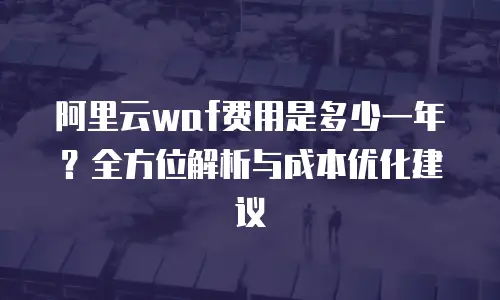 阿里云waf费用是多少一年？全方位解析与成本优化建议