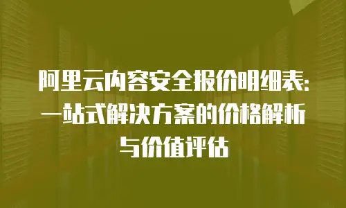 阿里云内容安全报价明细表：一站式解决方案的价格解析与价值评估