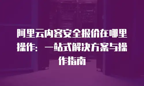 阿里云内容安全报价在哪里操作：一站式解决方案与操作指南