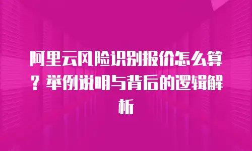 阿里云风险识别报价怎么算？举例说明与背后的逻辑解析
