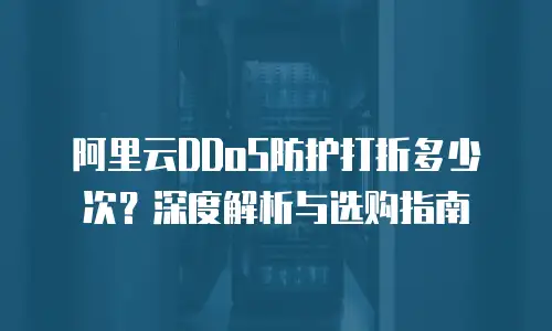 阿里云DDoS防护打折多少次？深度解析与选购指南