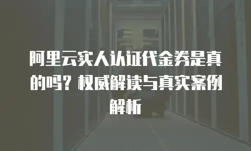 阿里云实人认证代金券是真的吗？权威解读与真实案例解析