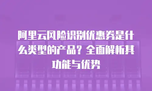 阿里云风险识别优惠券是什么类型的产品？全面解析其功能与优势