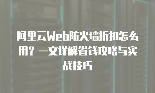 阿里云Web防火墙折扣怎么用？一文详解省钱攻略与实战技巧