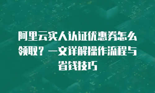 阿里云实人认证优惠券怎么领取？一文详解操作流程与省钱技巧