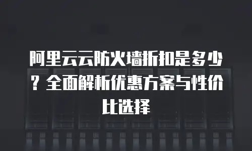 阿里云云防火墙折扣是多少？全面解析优惠方案与性价比选择