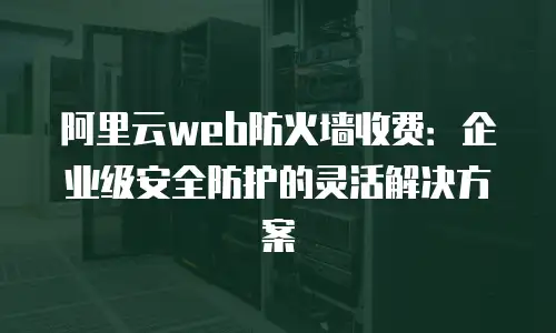 阿里云web防火墙收费：企业级安全防护的灵活解决方案