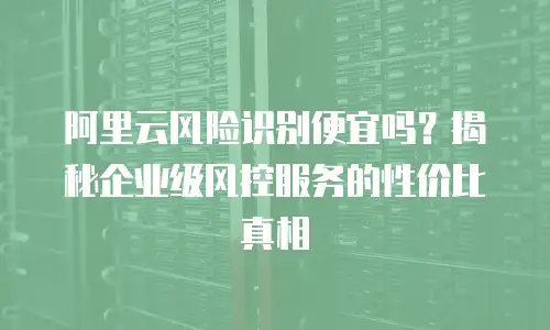 阿里云风险识别便宜吗？揭秘企业级风控服务的性价比真相