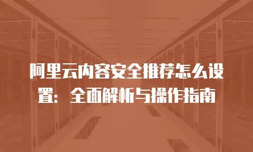 阿里云内容安全推荐怎么设置：全面解析与操作指南