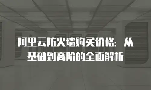 阿里云防火墙购买价格：从基础到高阶的全面解析