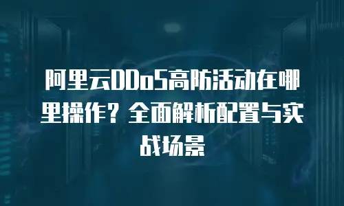 阿里云DDoS高防活动在哪里操作？全面解析配置与实战场景