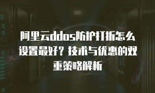 阿里云ddos防护打折怎么设置最好？技术与优惠的双重策略解析