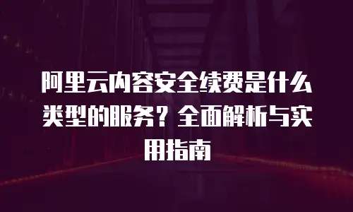 阿里云内容安全续费是什么类型的服务？全面解析与实用指南