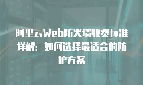 阿里云Web防火墙收费标准详解：如何选择最适合的防护方案