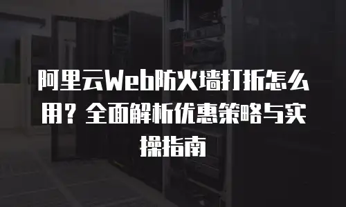 阿里云Web防火墙打折怎么用？全面解析优惠策略与实操指南