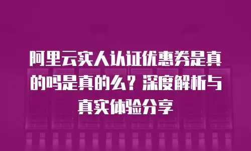阿里云实人认证优惠券是真的吗是真的么？深度解析与真实体验分享